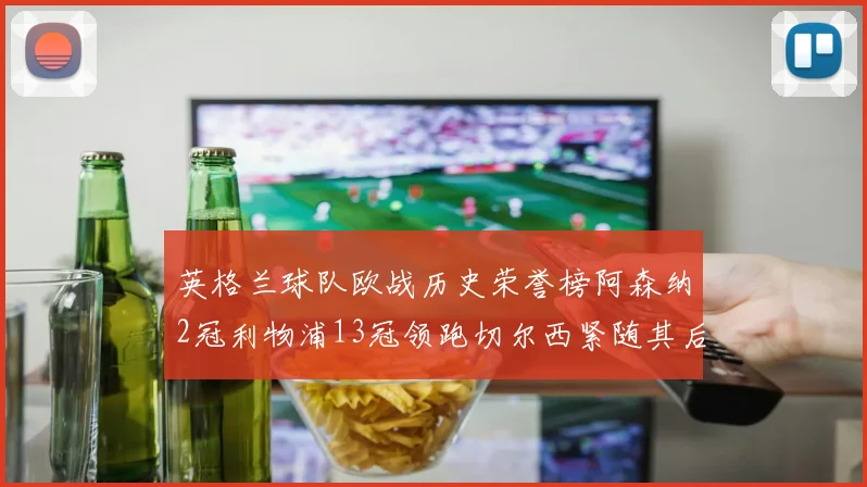 英格兰球队欧战历史荣誉榜阿森纳2冠利物浦13冠领跑切尔西紧随其后