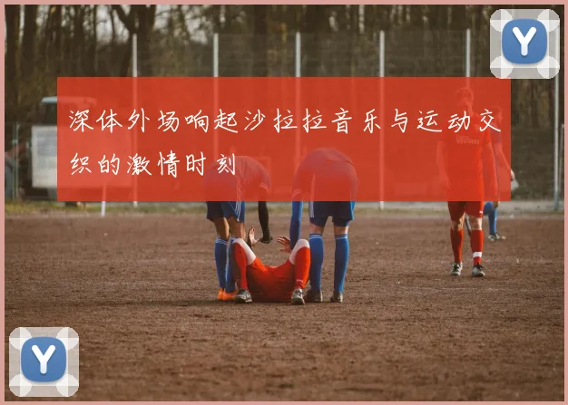 深体外场响起沙拉拉音乐与运动交织的激情时刻