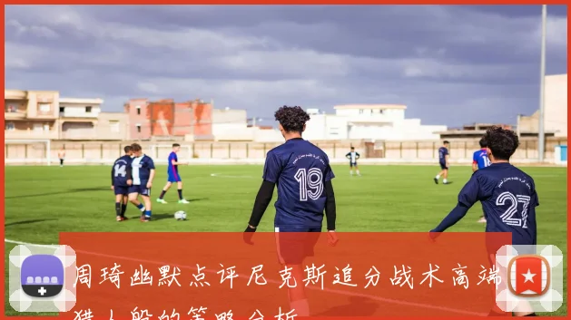 周琦幽默点评尼克斯追分战术高端猎人般的策略分析