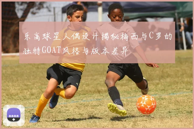 乐高球星人偶设计揭秘梅西与C罗的独特GOAT风格与版本差异