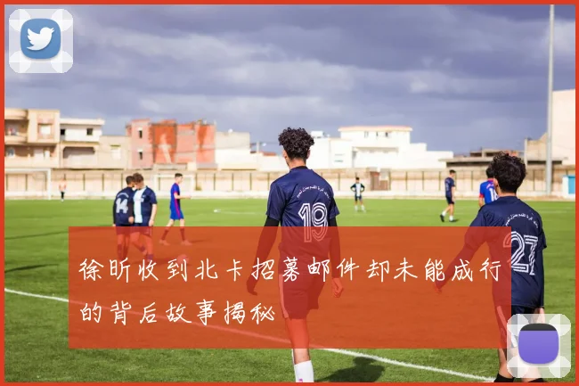 徐昕收到北卡招募邮件却未能成行的背后故事揭秘