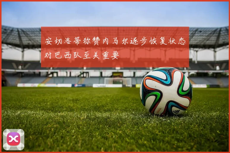 安切洛蒂称赞内马尔逐步恢复状态对巴西队至关重要