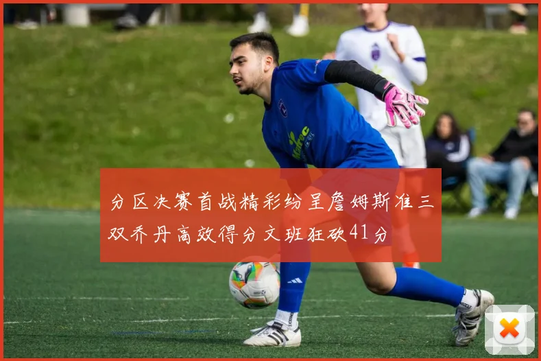 分区决赛首战精彩纷呈詹姆斯准三双乔丹高效得分文班狂砍41分