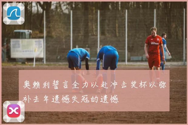 奥赖利誓言全力以赴冲击奖杯以弥补去年遗憾失冠的遗憾