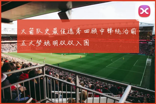 火箭队史最佳选秀回顾中锋统治前五大梦姚明双双入围