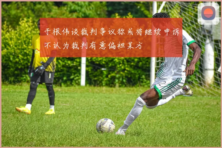 于根伟谈裁判争议称或将继续申诉不认为裁判有意偏袒某方