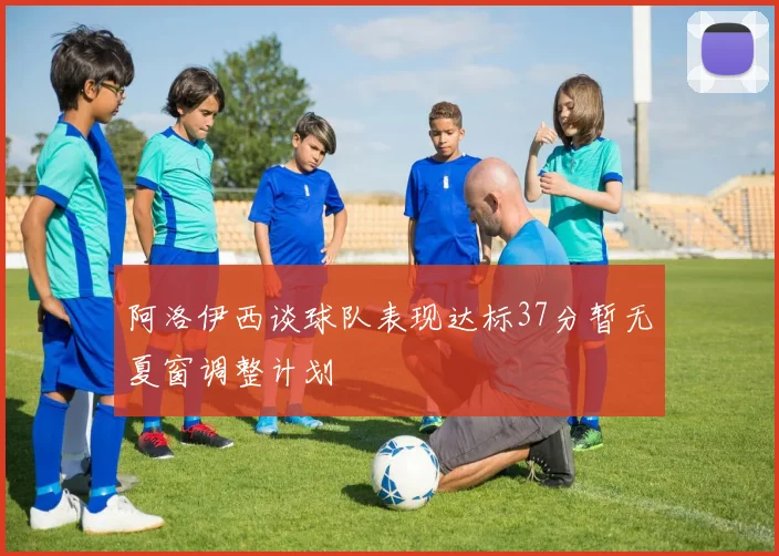 阿洛伊西谈球队表现达标37分暂无夏窗调整计划