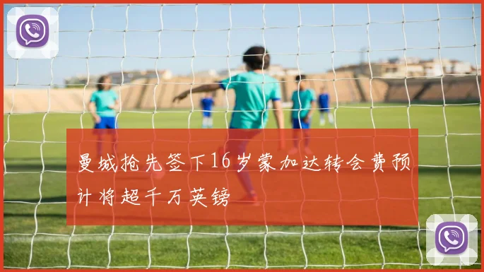 曼城抢先签下16岁蒙加达转会费预计将超千万英镑