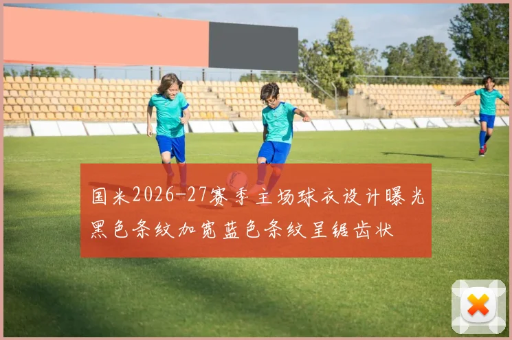 国米2026-27赛季主场球衣设计曝光黑色条纹加宽蓝色条纹呈锯齿状