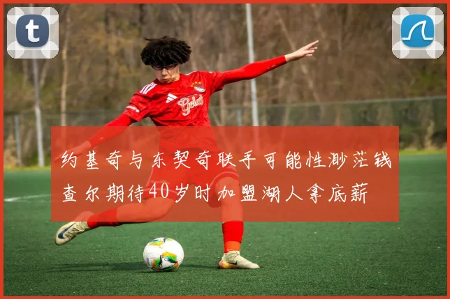 约基奇与东契奇联手可能性渺茫钱查尔期待40岁时加盟湖人拿底薪
