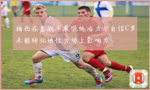 梅西在首战中展现统治力与自信C罗未能转化地位为场上影响力