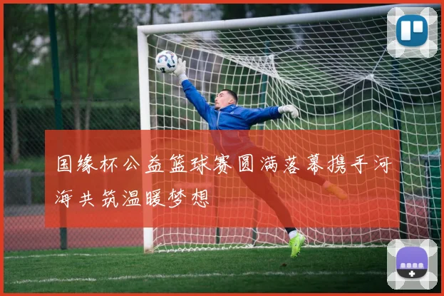 国缘杯公益篮球赛圆满落幕携手河海共筑温暖梦想